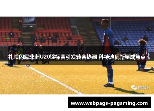 扎哈闪耀非洲U20锦标赛引发转会热潮 科特迪瓦新星成焦点 扎哈闪耀非洲U20锦标赛引发转会热潮 科特迪瓦新星成焦点